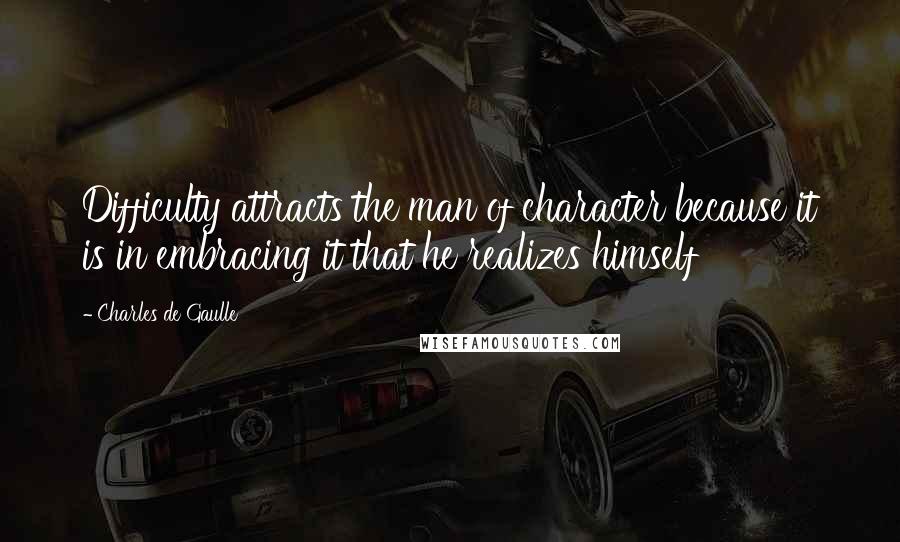 Charles De Gaulle Quotes: Difficulty attracts the man of character because it is in embracing it that he realizes himself