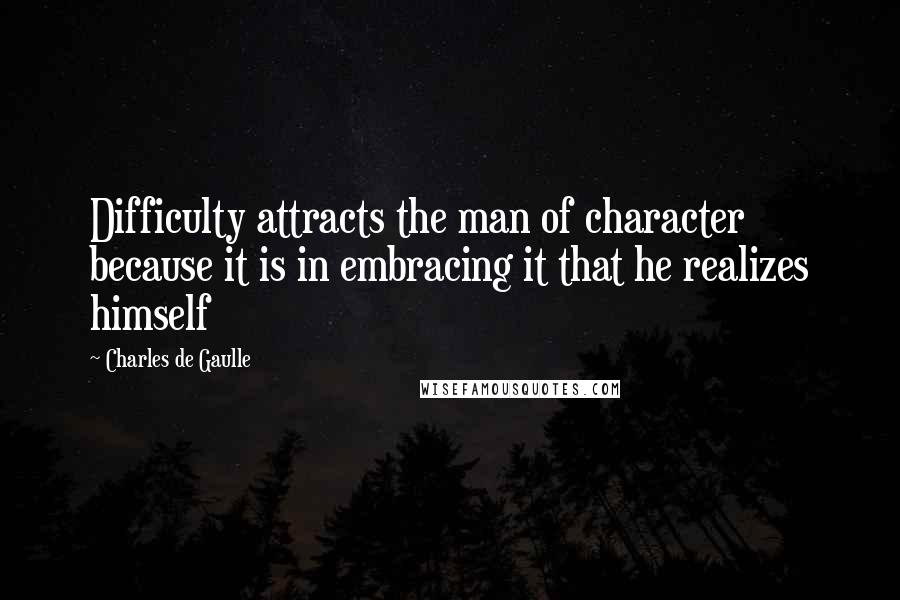 Charles De Gaulle Quotes: Difficulty attracts the man of character because it is in embracing it that he realizes himself