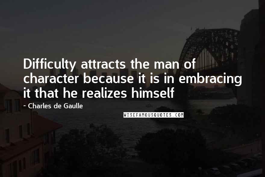 Charles De Gaulle Quotes: Difficulty attracts the man of character because it is in embracing it that he realizes himself