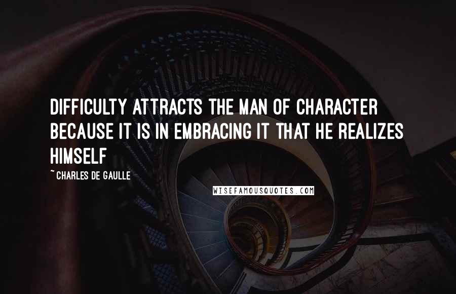 Charles De Gaulle Quotes: Difficulty attracts the man of character because it is in embracing it that he realizes himself