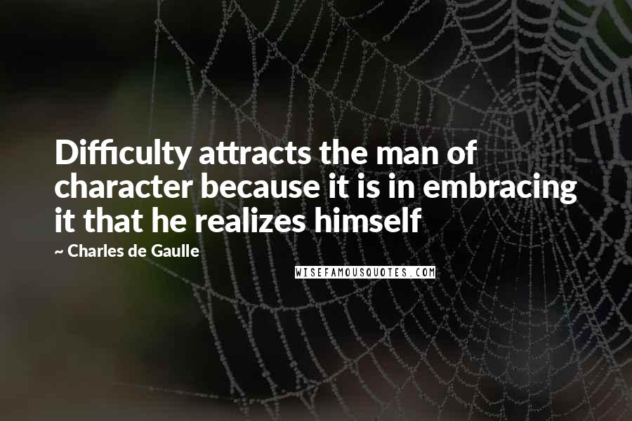 Charles De Gaulle Quotes: Difficulty attracts the man of character because it is in embracing it that he realizes himself