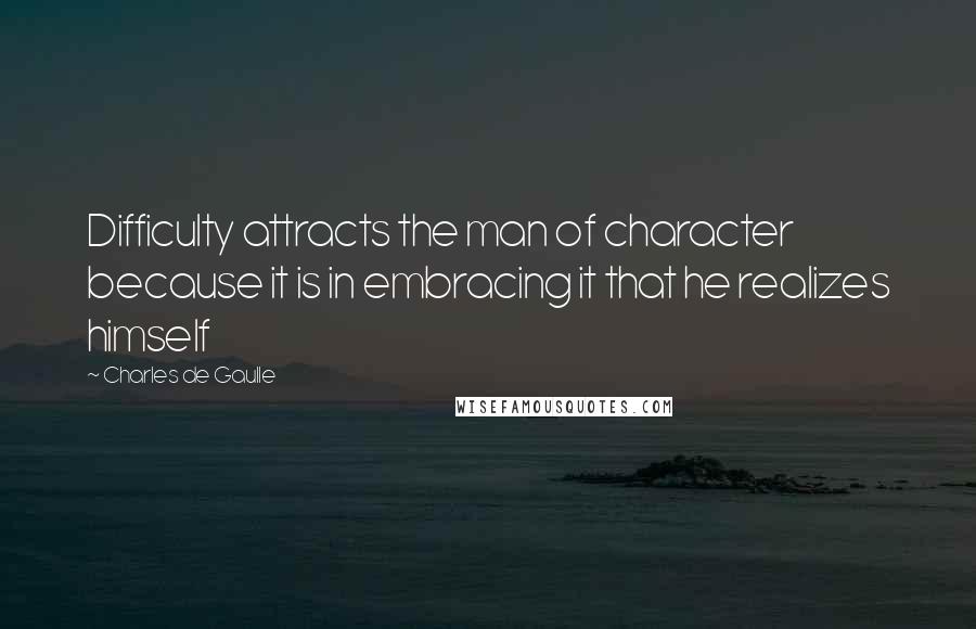 Charles De Gaulle Quotes: Difficulty attracts the man of character because it is in embracing it that he realizes himself