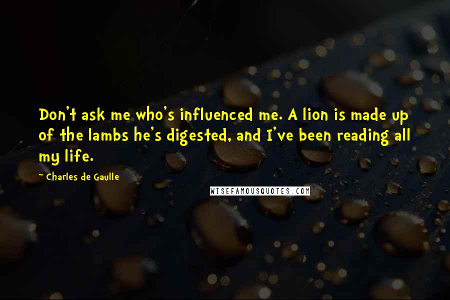 Charles De Gaulle Quotes: Don't ask me who's influenced me. A lion is made up of the lambs he's digested, and I've been reading all my life.