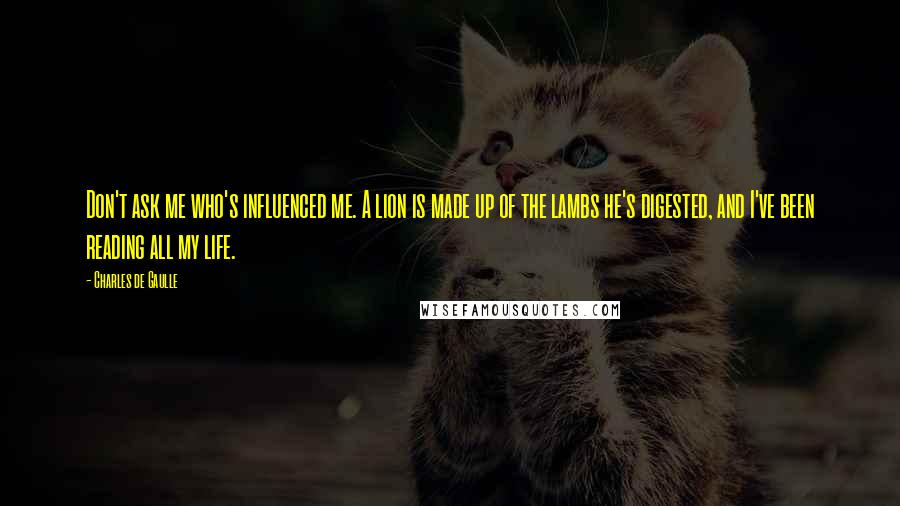 Charles De Gaulle Quotes: Don't ask me who's influenced me. A lion is made up of the lambs he's digested, and I've been reading all my life.