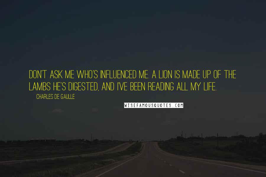 Charles De Gaulle Quotes: Don't ask me who's influenced me. A lion is made up of the lambs he's digested, and I've been reading all my life.