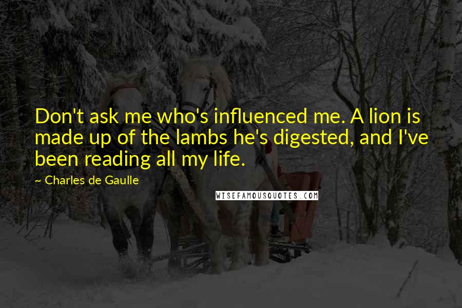 Charles De Gaulle Quotes: Don't ask me who's influenced me. A lion is made up of the lambs he's digested, and I've been reading all my life.