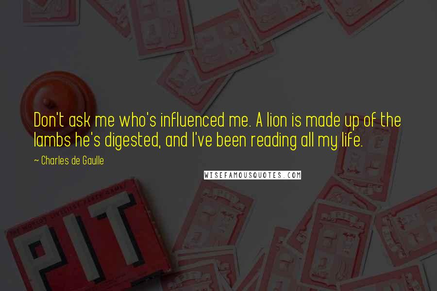 Charles De Gaulle Quotes: Don't ask me who's influenced me. A lion is made up of the lambs he's digested, and I've been reading all my life.