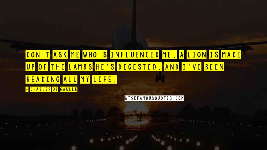 Charles De Gaulle Quotes: Don't ask me who's influenced me. A lion is made up of the lambs he's digested, and I've been reading all my life.