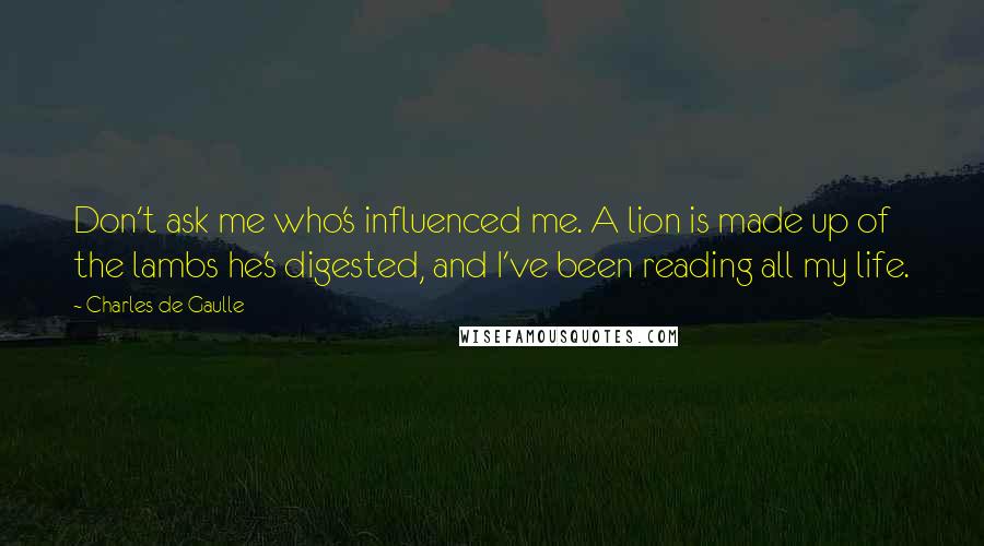 Charles De Gaulle Quotes: Don't ask me who's influenced me. A lion is made up of the lambs he's digested, and I've been reading all my life.