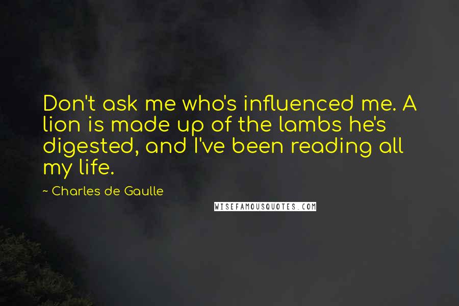 Charles De Gaulle Quotes: Don't ask me who's influenced me. A lion is made up of the lambs he's digested, and I've been reading all my life.