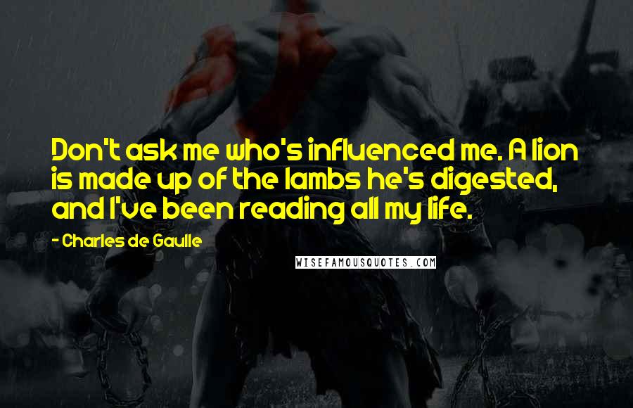 Charles De Gaulle Quotes: Don't ask me who's influenced me. A lion is made up of the lambs he's digested, and I've been reading all my life.