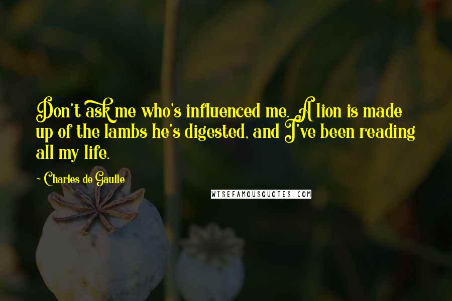 Charles De Gaulle Quotes: Don't ask me who's influenced me. A lion is made up of the lambs he's digested, and I've been reading all my life.