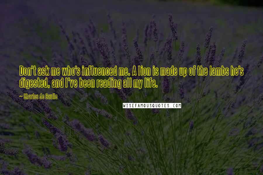 Charles De Gaulle Quotes: Don't ask me who's influenced me. A lion is made up of the lambs he's digested, and I've been reading all my life.