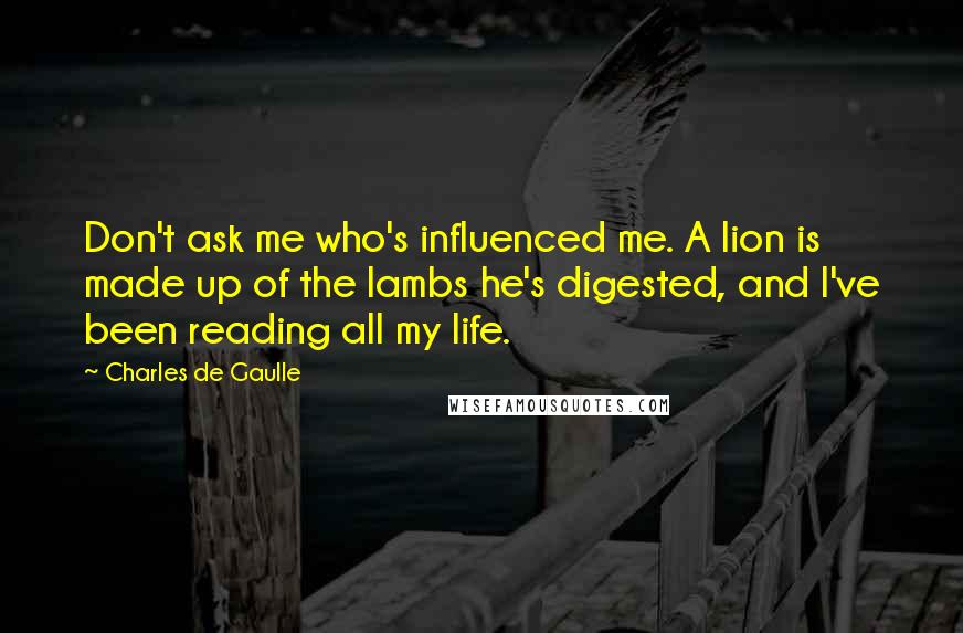 Charles De Gaulle Quotes: Don't ask me who's influenced me. A lion is made up of the lambs he's digested, and I've been reading all my life.