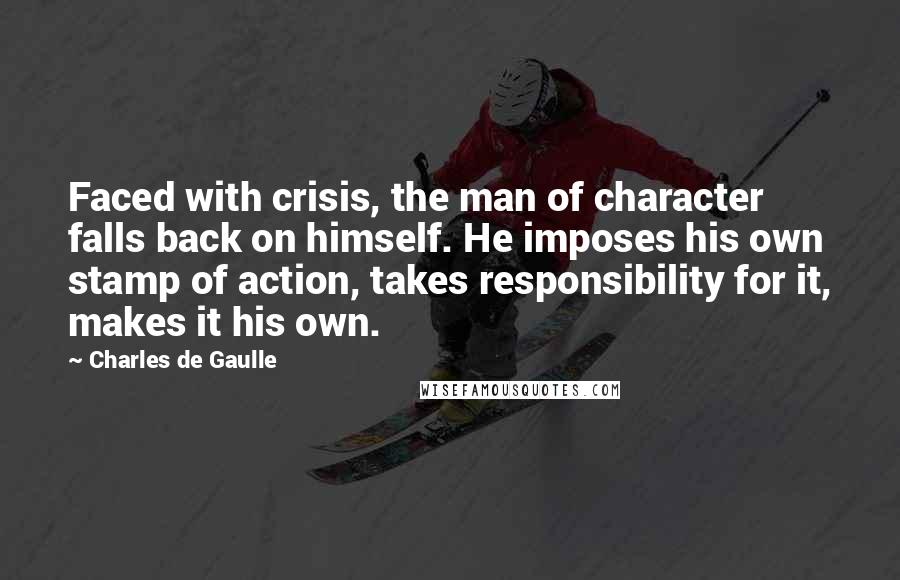 Charles De Gaulle Quotes: Faced with crisis, the man of character falls back on himself. He imposes his own stamp of action, takes responsibility for it, makes it his own.