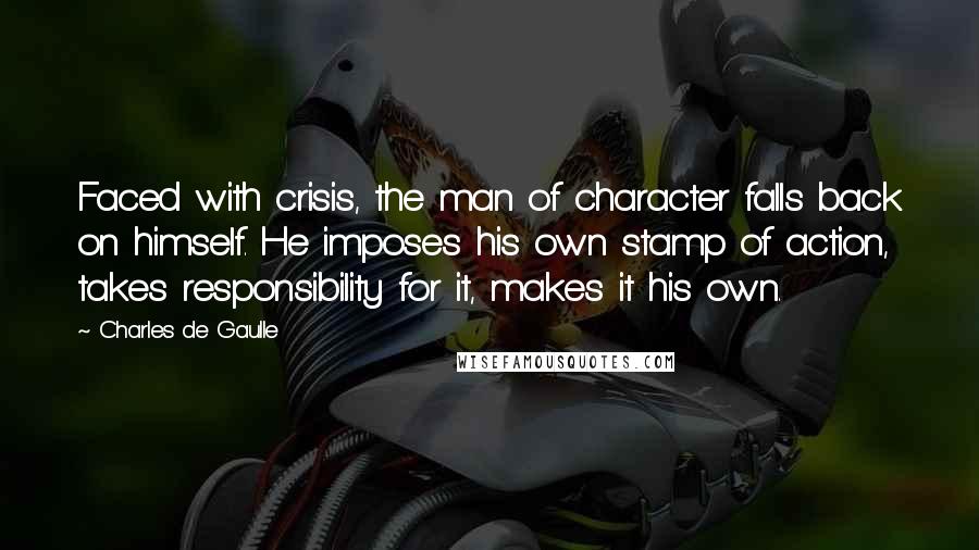 Charles De Gaulle Quotes: Faced with crisis, the man of character falls back on himself. He imposes his own stamp of action, takes responsibility for it, makes it his own.