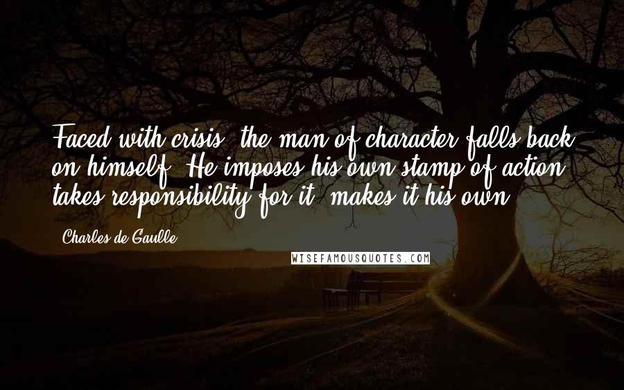 Charles De Gaulle Quotes: Faced with crisis, the man of character falls back on himself. He imposes his own stamp of action, takes responsibility for it, makes it his own.