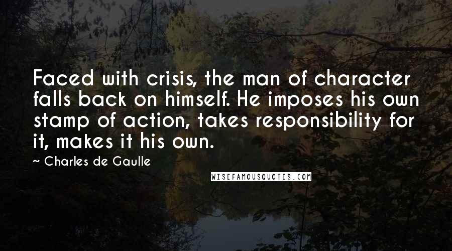 Charles De Gaulle Quotes: Faced with crisis, the man of character falls back on himself. He imposes his own stamp of action, takes responsibility for it, makes it his own.