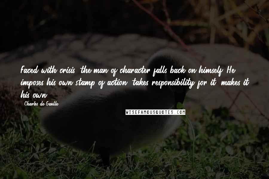 Charles De Gaulle Quotes: Faced with crisis, the man of character falls back on himself. He imposes his own stamp of action, takes responsibility for it, makes it his own.