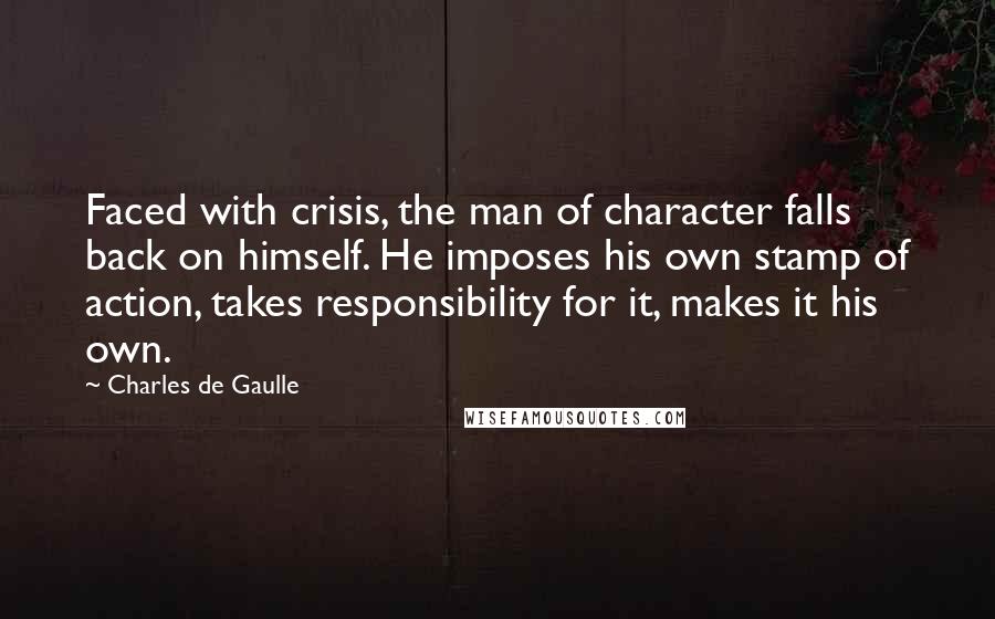 Charles De Gaulle Quotes: Faced with crisis, the man of character falls back on himself. He imposes his own stamp of action, takes responsibility for it, makes it his own.