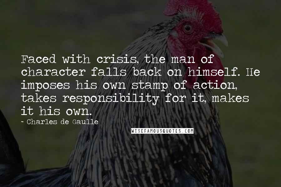 Charles De Gaulle Quotes: Faced with crisis, the man of character falls back on himself. He imposes his own stamp of action, takes responsibility for it, makes it his own.