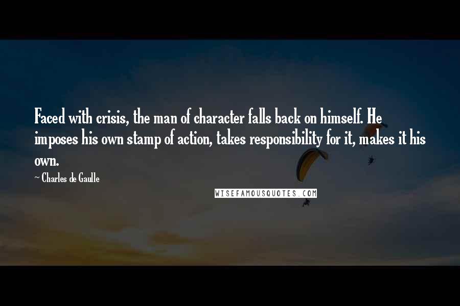 Charles De Gaulle Quotes: Faced with crisis, the man of character falls back on himself. He imposes his own stamp of action, takes responsibility for it, makes it his own.