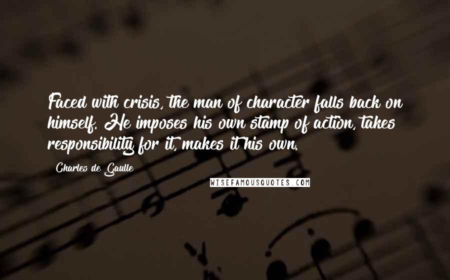 Charles De Gaulle Quotes: Faced with crisis, the man of character falls back on himself. He imposes his own stamp of action, takes responsibility for it, makes it his own.
