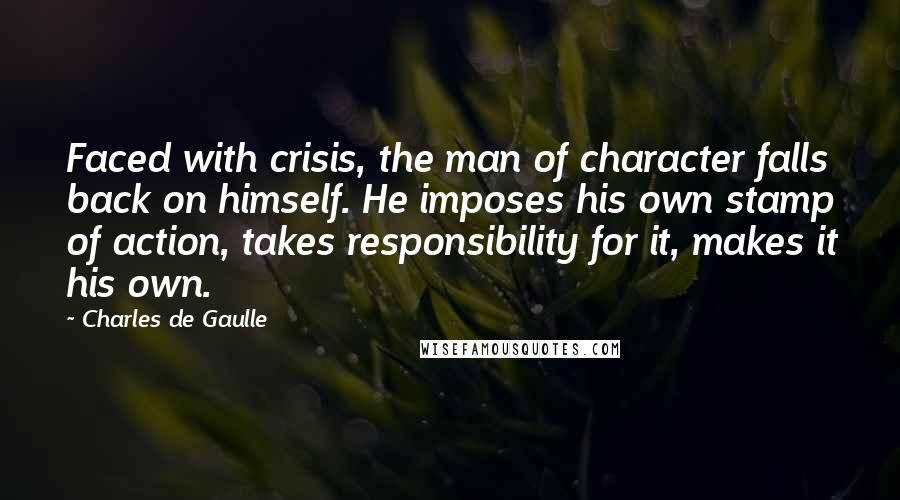 Charles De Gaulle Quotes: Faced with crisis, the man of character falls back on himself. He imposes his own stamp of action, takes responsibility for it, makes it his own.