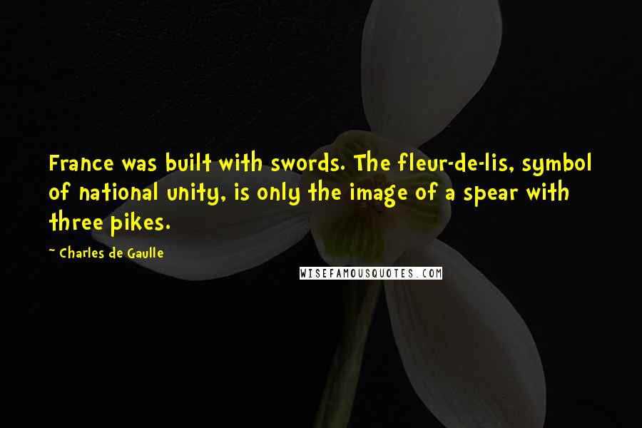 Charles De Gaulle Quotes: France was built with swords. The fleur-de-lis, symbol of national unity, is only the image of a spear with three pikes.