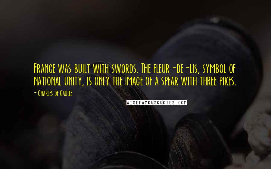 Charles De Gaulle Quotes: France was built with swords. The fleur-de-lis, symbol of national unity, is only the image of a spear with three pikes.