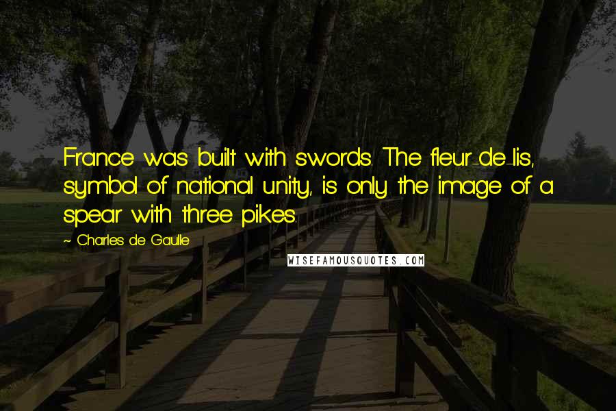 Charles De Gaulle Quotes: France was built with swords. The fleur-de-lis, symbol of national unity, is only the image of a spear with three pikes.