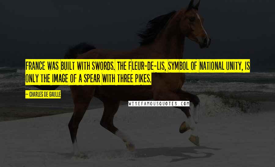 Charles De Gaulle Quotes: France was built with swords. The fleur-de-lis, symbol of national unity, is only the image of a spear with three pikes.