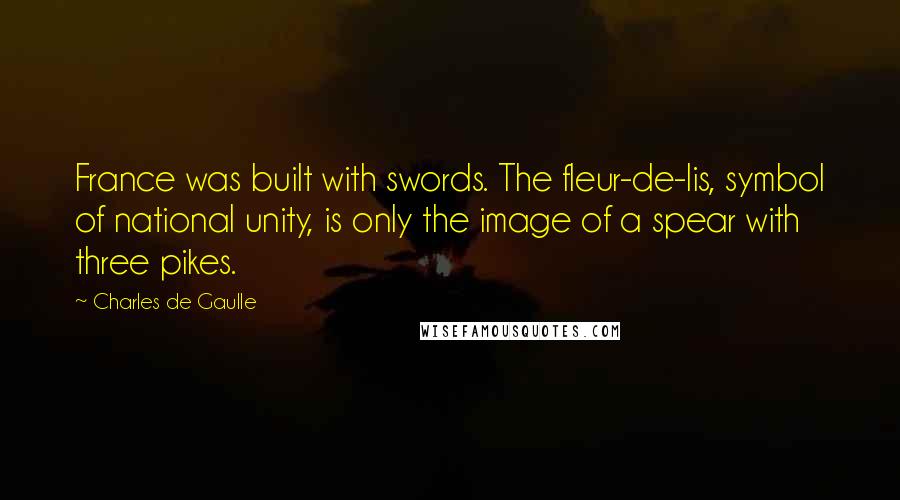 Charles De Gaulle Quotes: France was built with swords. The fleur-de-lis, symbol of national unity, is only the image of a spear with three pikes.