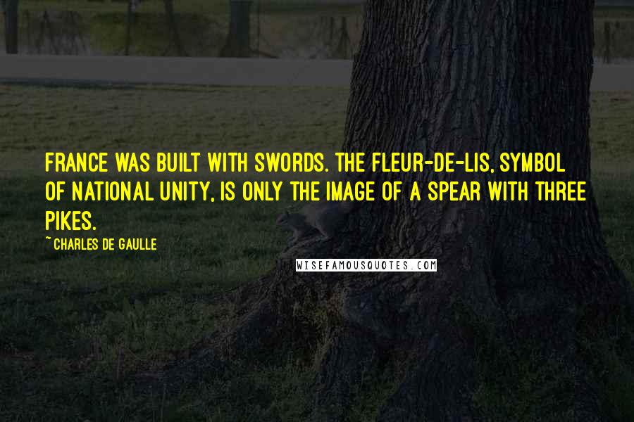 Charles De Gaulle Quotes: France was built with swords. The fleur-de-lis, symbol of national unity, is only the image of a spear with three pikes.