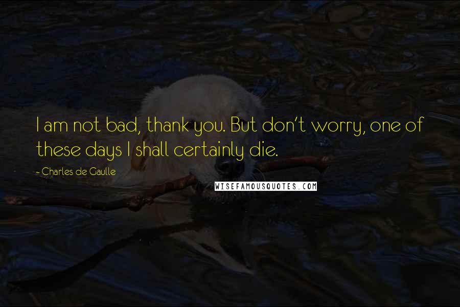 Charles De Gaulle Quotes: I am not bad, thank you. But don't worry, one of these days I shall certainly die.