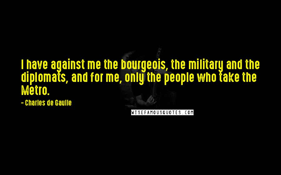 Charles De Gaulle Quotes: I have against me the bourgeois, the military and the diplomats, and for me, only the people who take the Metro.