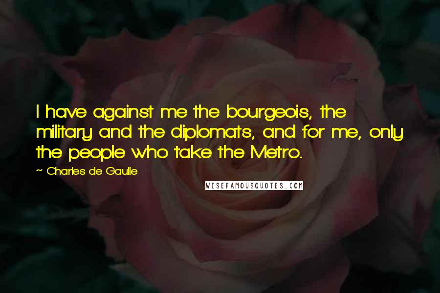 Charles De Gaulle Quotes: I have against me the bourgeois, the military and the diplomats, and for me, only the people who take the Metro.