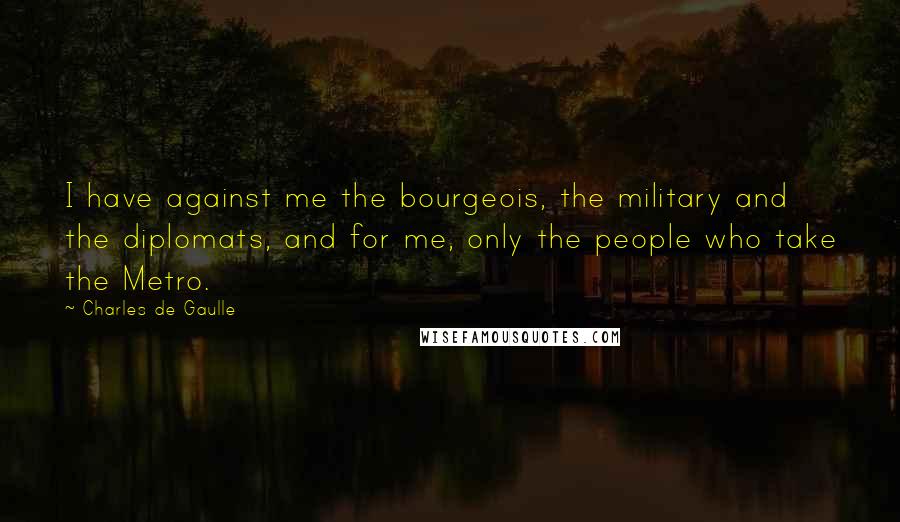Charles De Gaulle Quotes: I have against me the bourgeois, the military and the diplomats, and for me, only the people who take the Metro.