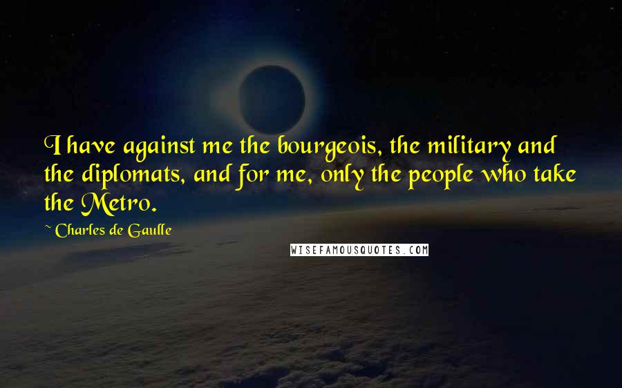 Charles De Gaulle Quotes: I have against me the bourgeois, the military and the diplomats, and for me, only the people who take the Metro.