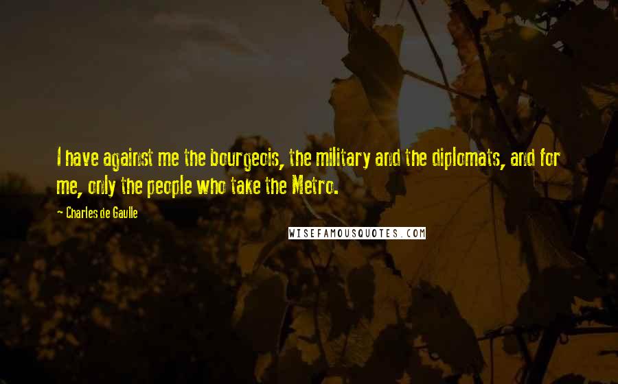 Charles De Gaulle Quotes: I have against me the bourgeois, the military and the diplomats, and for me, only the people who take the Metro.