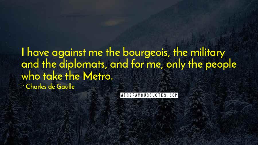 Charles De Gaulle Quotes: I have against me the bourgeois, the military and the diplomats, and for me, only the people who take the Metro.
