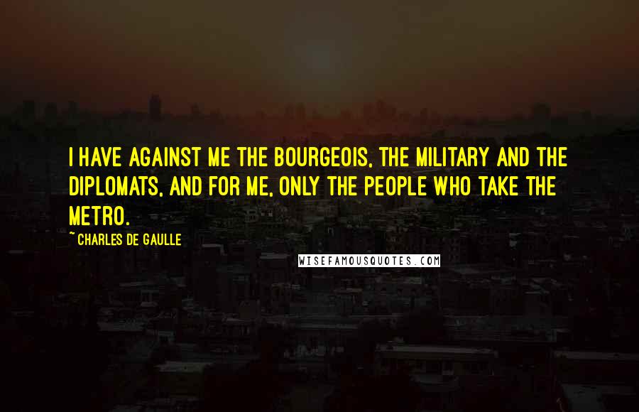 Charles De Gaulle Quotes: I have against me the bourgeois, the military and the diplomats, and for me, only the people who take the Metro.