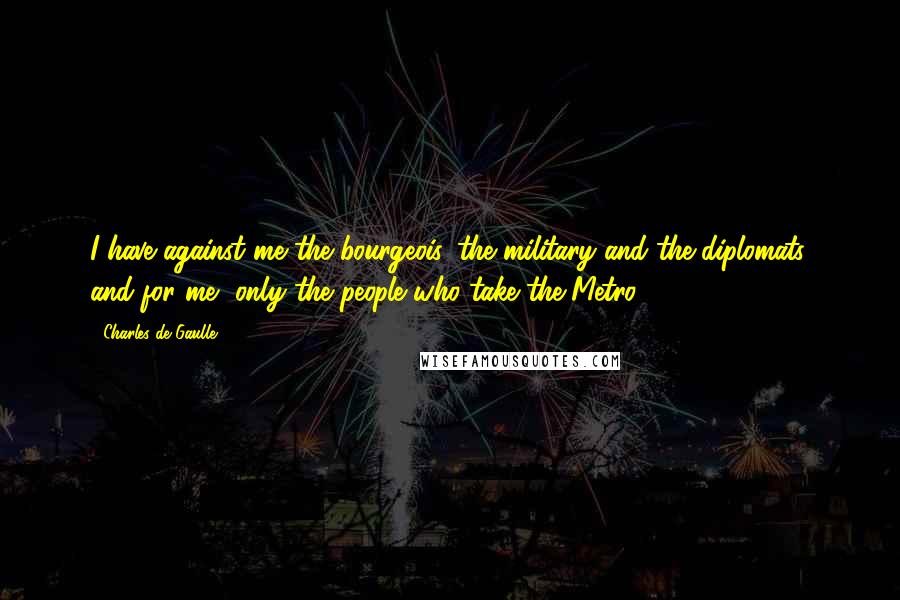 Charles De Gaulle Quotes: I have against me the bourgeois, the military and the diplomats, and for me, only the people who take the Metro.