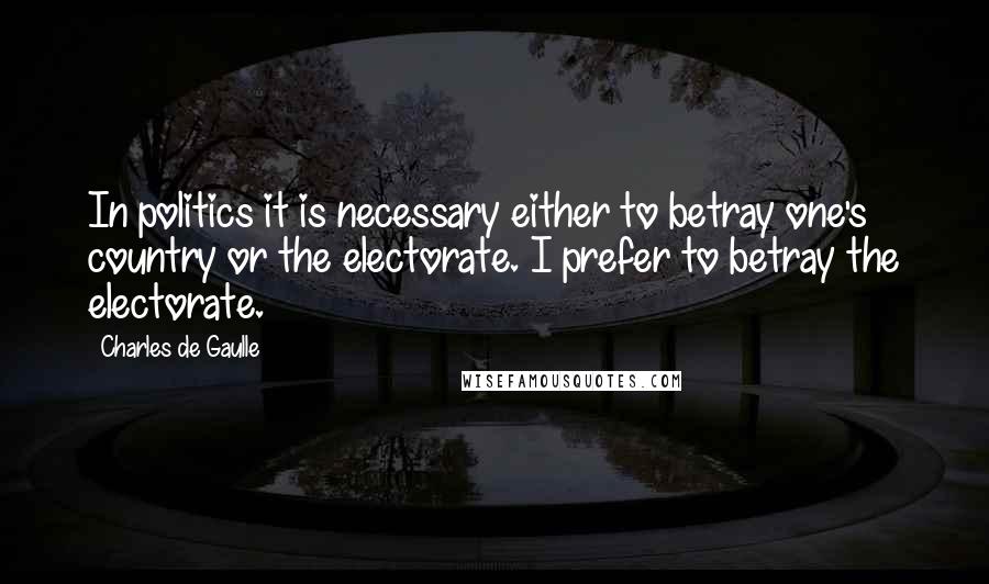 Charles De Gaulle Quotes: In politics it is necessary either to betray one's country or the electorate. I prefer to betray the electorate.