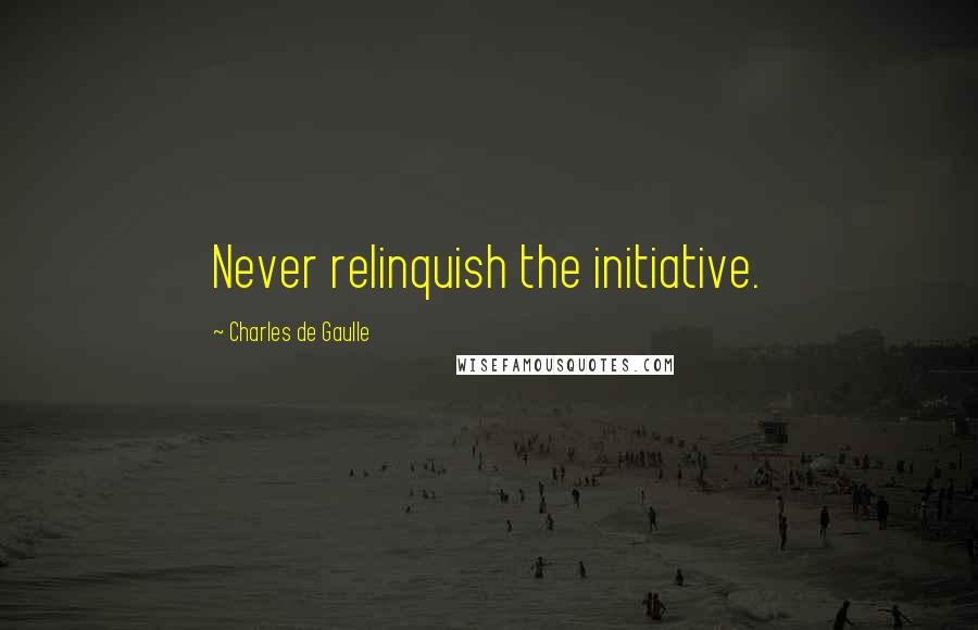 Charles De Gaulle Quotes: Never relinquish the initiative.