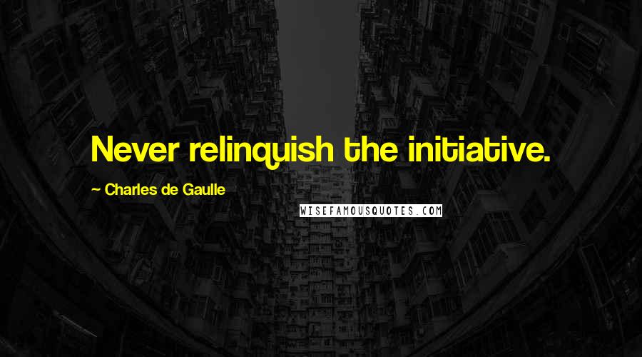 Charles De Gaulle Quotes: Never relinquish the initiative.