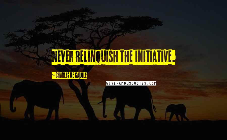 Charles De Gaulle Quotes: Never relinquish the initiative.