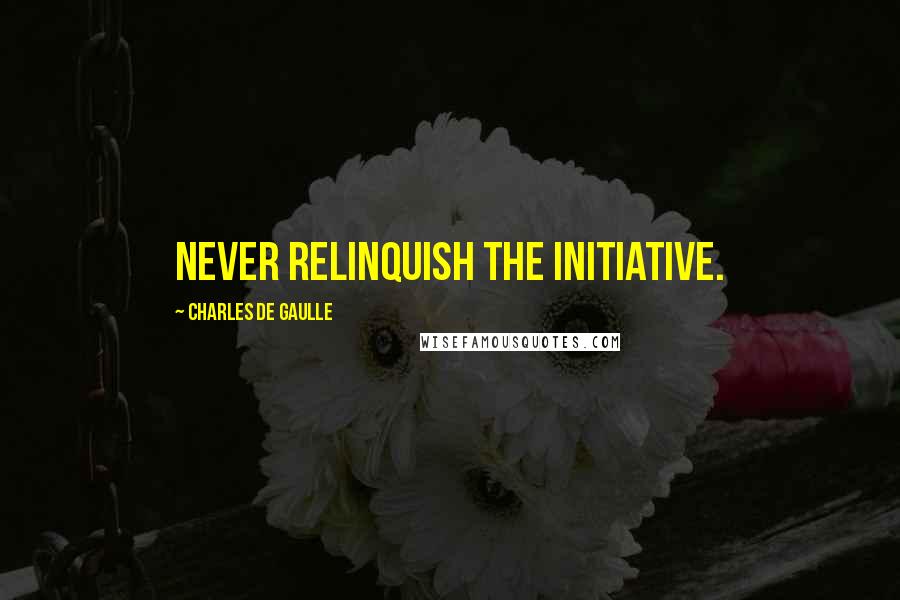 Charles De Gaulle Quotes: Never relinquish the initiative.