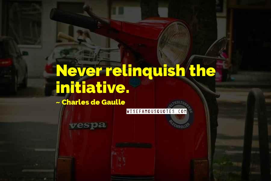 Charles De Gaulle Quotes: Never relinquish the initiative.