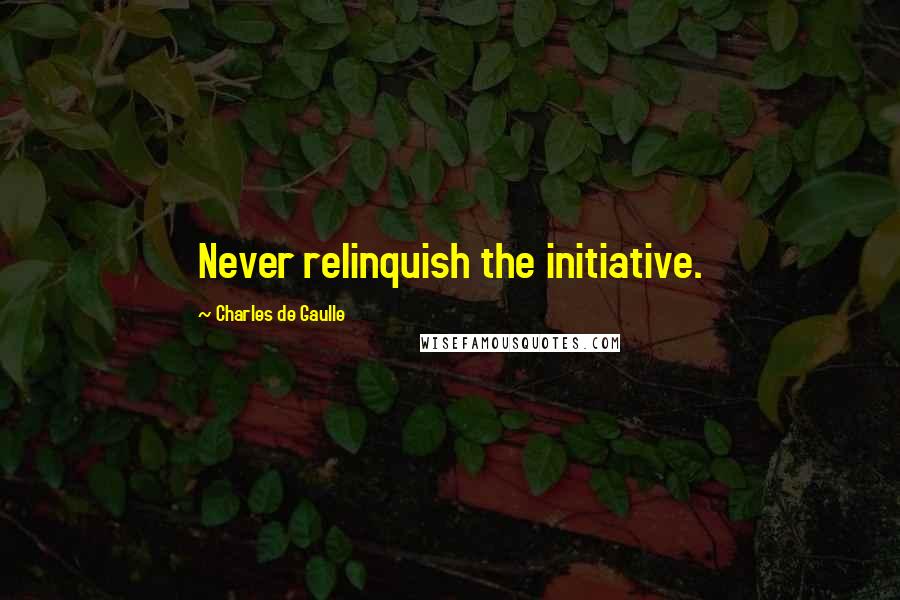 Charles De Gaulle Quotes: Never relinquish the initiative.